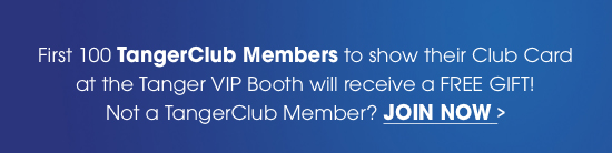 First 100 TangerClub Members to show their Club Card at the Tanger VIP Booth will receive a FREE GIFT! Not a TangerClub Member? JOIN NOW >