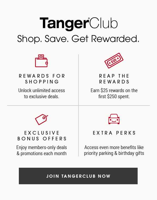 TangerClub Shop. Save. Get Rewarded. REWARDS FOR SHOPPING Unlock unlimited access to exclusive deals. 4 EXCLUSIVE BONUS OFFERS Enjoy members-only deals promotions each month REAP THE REWARDS Earn $25 rewards on the first $250 spent. EXTRA PERKS Access even more benefits like priority parking birthday gifts IN TANGERCLUB NOW 