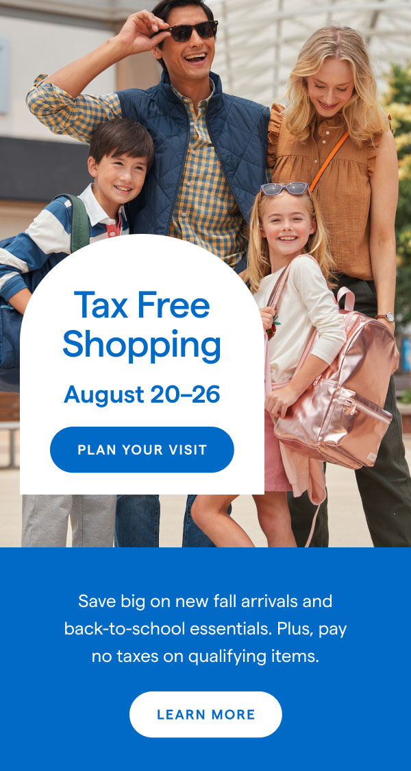 Tax Free Shopping. August 20-26. Save big on new fall arrivals and back-to-school essentials. Plus, pay no taxes on qualifying items.