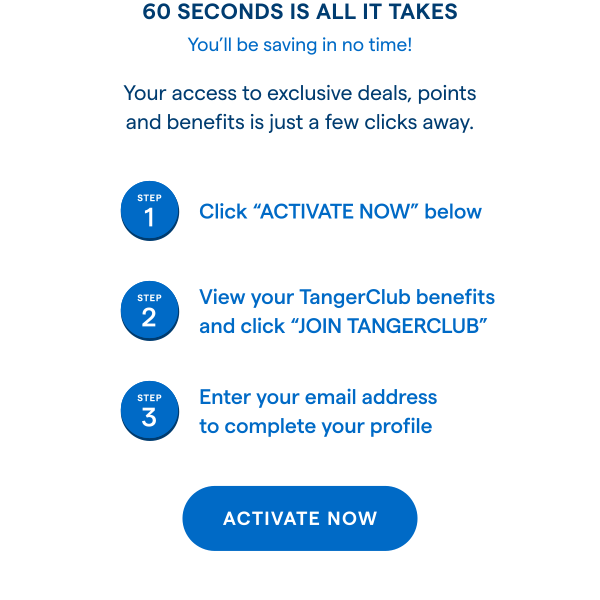 60 SECONDS IS ALL IT TAKES! You'll be saving in no time! Your access to exclusive deals, points and benefits is just a few clicks away. STEP 1: Click ACTIVATE NOW below. STEP 2: View your TangerClub benefits and click JOIN TANGERCLUB. STEP 3: Enter your email address to complete your profile. ACTIVATE NOW > 