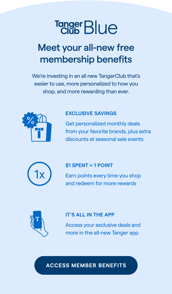 TangerC;ub Blue: Meet your all-new free membership benefits! We're investing in an all new TangerClub that's easier to use, more personalized to how you shop, and more rewarding than ever. ACCESS MEMBER BENEFITS >
