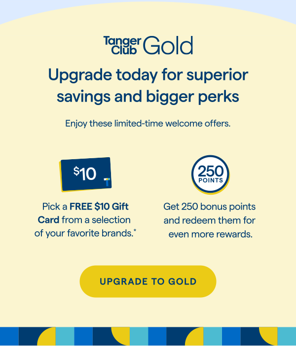 TangerClub Gold: Upgrade today for superior savings and bigger perks! Enjoy these limited-time welcome offers. Pick a FREE $10 Gift Card from a selection of your favorite brands.* Get 250 bonus points and redeem them for even more rewards. UPGRADE TO GOLD > 