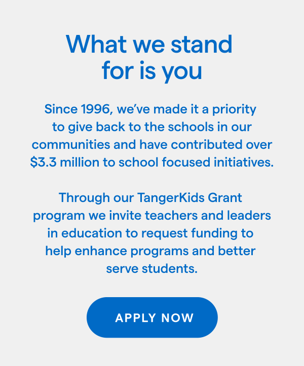 What we stand for is you! Since 1996, we've made it a priority to give back to the schools in our communities and have contributed over $3.3 million to school focused initiatives. Through our TangerKids Grant program we invite teachers and leaders in education to request funding to help enhance programs and better serve students. APPLY NOW > 