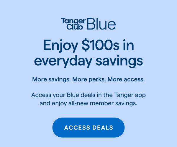TangerClub Blue | Enjoy $100s in everyday savings. More savings. More perks. More access. Access your Blue deals in the Tanger app and enjoy all-new member savings. ACCESS DEALS > 