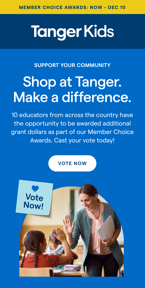 MEMBER CHOICE AWARDS: NOW - DEC 10 | TangerKids | SUPPORT YOUR COMMUNITY! Shop at Tanger. Make a difference. 10 educators from across the country have the opportunity to be awarded additional grant dollars as part of our Member Choice Awards. Cast your vote today! VOTE NOW > 