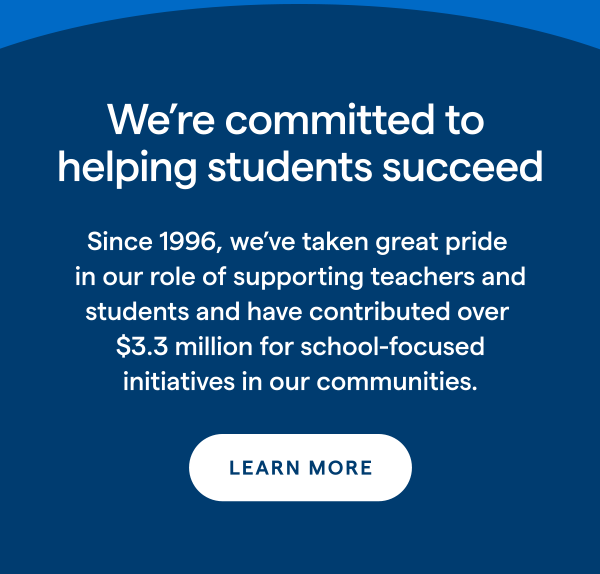 We're committed to helping students succeed Since 1996, we've taken great pride in our role of supporting teachers and students and have contributed over $3.3 million for school-focused initiatives in our communities. LEARN MORE > 