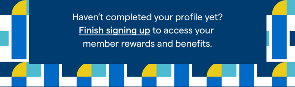 Haven't completed your profile yet? Finish signing up to access your member rewards and benefits.