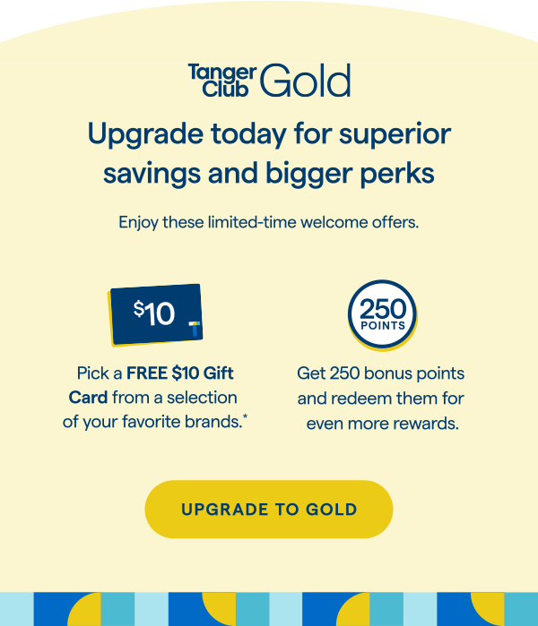 TangerClub Gold | Upgrade today for superior savings and bigger perks. Enjoy these limited-time welcome offers. Pick a FREE $10 Gift Card from a selection of your favorite brands.Get 250 bonus points and redeem them for even more rewards. UPGRADE TO GOLD > 