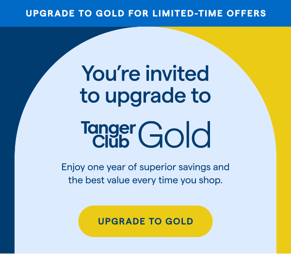 UPGRADE TO GOLD FOR LIMITED-TIME OFFERS! You're invited to upgrade to TangerClub Gold. Eniov one vear of superior savings and the best value every time you shop. UPGRADE TO GOLD > 