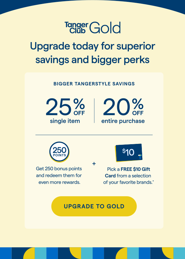 TangerClub Gold | Upgrade today for superior savings and bigger perks. Enjoy these limited-time welcome offers. Pick a FREE $10 Gift Card from a selection of your favorite brands.Get 250 bonus points and redeem them for even more rewards. UPGRADE TO GOLD > 
