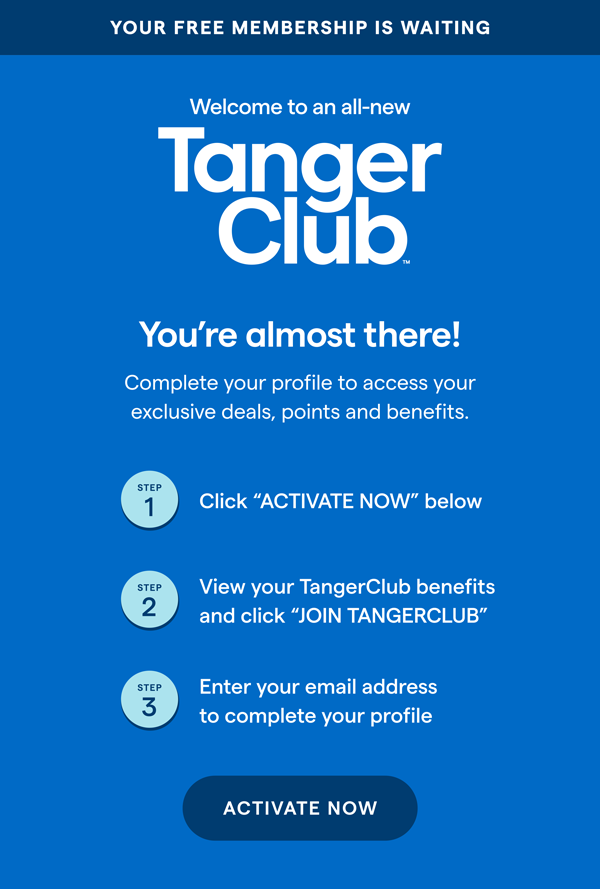 YOUR FREE MEMBERSHIP IS WAITING! Welcome to an all-new TangerClub. You're almost there! Complete your profile to access your exclusive deals, points and benefits. STEP 1 Click ACTIVATE NOW below. STEP 2 View your TangerClub benefits and click JOIN TANGERCLUB. STEP 3 Enter your email address to complete your profile. ACTIVATE NOW > 