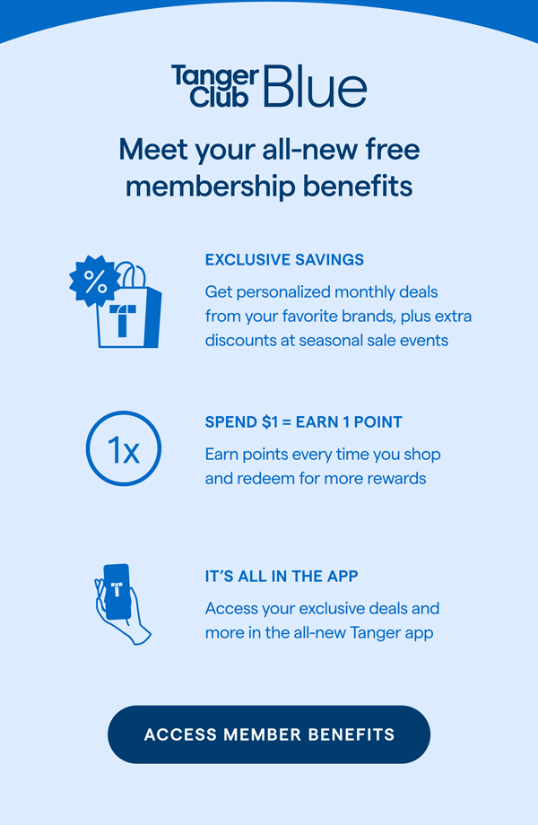 TangerClub Blue. Meet your all-new free membership benefits. EXCLUSIVE SAVINGS: Get personalized monthly deals from your favorite brands, plus extra discounts at seasonal sale events. SPEND $1= EARN 1 POINT: Earn points every time you shop and redeem for more rewards. IT'S ALL IN THE APP: Access your exclusive deals and more in the all-new Tanger app. ACCESS MEMBER BENEFITS > 