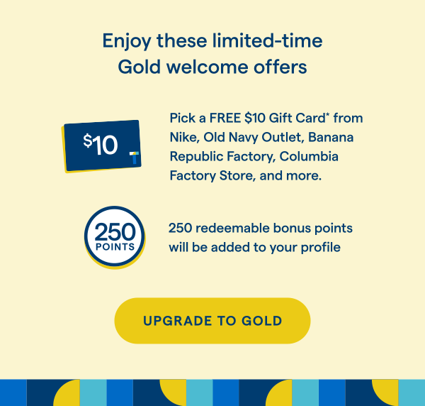 Enjoy these limited-time Gold welcome offers. Pick a FREE $10 Gift Card* from Nike, Old Navy Outlet, Banana Republic Factory, Columbia Factory Store, and more. 250 redeemable bonus points will be added to your profile. UPGRADE TO GOLD > 