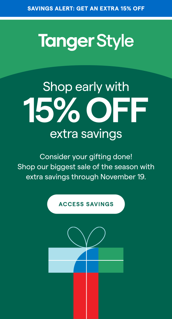 EXTRA HOLIDAY SAVINGS HAPPENING NOW! TangerStyle... Our biggest sale of the season is here! Enjoy 15% OFF your entire purchase and 15% OFF a single item at participating brands through Nov 19. ACCESS SAVINGS >