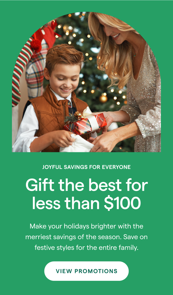 JOYFUL SAVINGS FOR EVERYONE! Gift the best for less than $100. Make your holidays brighter with the merriest savings of the season. Save on festive styles for the entire family. VIEW PROMOTIONS > 