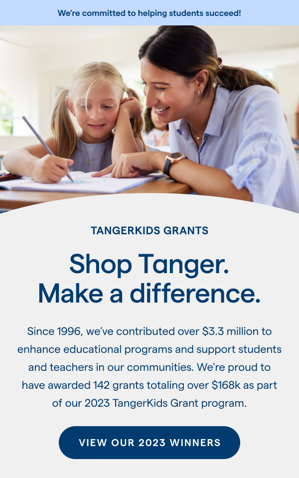Shop Tanger. Make a difference. Since 1996, we've contributed over $3.3 million to enhance educational programs and support students and teachers in our communities. We're proud to have awarded 142 grants totaling over $168k as part of our 2023 TangerKids Grant program. VIEW OUR 2023 WINNERS > 